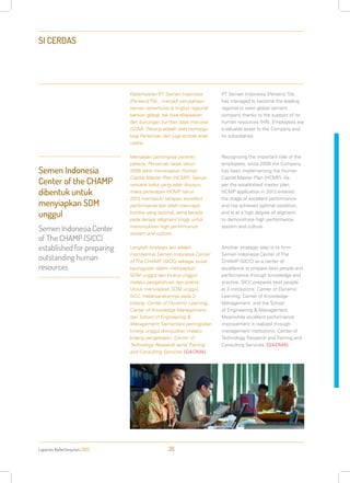 Laporan Keberlanjutan 2013 38
SI CERDAS
Keberhasilan PT Semen Indonesia
(Persero) Tbk., menjadi perusahaan
semen terkemuka di tingkat regional
bahkan global, tak bisa dilepaskan
dari dukungan sumber daya manusia
(SDM). Pekerja adalah aset berharga
bagi Perseroan dan juga entitas anak
usaha.
Menyadari pentingnya peranan
pekerja, Perseroan sejak tahun
2009 telah menerapkan Human
Capital Master Plan (HCMP). Sesuai
rencana induk yang telah disusun,
maka penerapan HCMP tahun
2013 memasuki tahapan excellent
performance dan telah mencapai
kondisi yang optimal, serta berada
pada derajat alligment tinggi untuk
menunjukkan high performance
system and culture.
Langkah strategis lain adalah
membentuk Semen Indonesia Center
of The CHAMP (SICC) sebagai pusat
keunggulan dalam menyiapkan
SDM unggul dan kinerja unggul
melalui pengetahuan dan praktik.
Untuk menyiapkan SDM unggul,
SICC melaksanakannya pada 3
bidang: Center of Dynamic Learning;
Center of Knowledge Management;
dan School of Engineering &
Management. Sementara peningkatan
kinerja unggul diwujudkan melalui
bidang pengelolaan: Center of
Technology Research serta Training
and Consulting Services. [G4-DMA]
PT Semen Indonesia (Persero) Tbk.
has managed to become the leading
regional or even global cement
company thanks to the support of its
human resources (HR). Employees are
a valuable asset to the Company and
its subsidiaries.
Recognizing the important role of the
employees, since 2009 the Company
has been implementing the Human
Capital Master Plan (HCMP). As
per the established master plan,
HCMP application in 2013 entered
the stage of excellent performance
and has achieved optimal condition,
and is at a high degree of aligment
to demonstrate high performance
system and culture.
Another strategic step is to form
Semen Indonesia Center of The
CHAMP (SICC) as a center of
excellence to prepare best people and
performance through knowledge and
practice. SICC prepares best people
at 3 institutions: Center of Dynamic
Learning; Center of Knowledge
Management; and the School
of Engineering & Management.
Meanwhile excellent performance
improvement is realized through
management institutions: Center of
Technology Research and Training and
Consulting Services. [G4-DMA]
Semen Indonesia
Center of the CHAMP
dibentuk untuk
menyiapkan SDM
unggul
Semen Indonesia Center
of The CHAMP (SICC)
established for preparing
outstanding human
resources
 