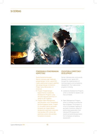 Laporan Keberlanjutan 2013 40
SI CERDAS
PENDIDIKAN & PENGEMBANGAN
KOMPETENSI
Secara berkesinambungan,
Semen Indonesia juga melakukan
pengembangan human capital (HC)
melalui pelaksanaan program pelatihan
dan pengembangan kompetensi.
Progam yang dilaksanakan, di
antaranya:
•	 Program Pengembangan
Kepemimpinan (Leadership
Development Program), yang
ditujukan bagi para pemimpin di
setiap lini dan tingkatan.
•	 Program Talent Management,
yang ditujukan untuk menyediakan
personel pegawai terbaik. Progam
ini merupakan bentuk pemetaan
karyawan per tingkat jabatan,
berdasarkan parameter kinerja dari
hasil penilaian KPI individu dan
parameter potensi dari penilaian
kompetensi karyawan.
EDUCATION & COMPETENCY
DEVELOPMENT
Semen Indonesia also continuously
develops human capital (HC)
through the implementation of
training programs and competency
development. The implemented
programs including:
•	 Leadership Development Program,
which is intended for leaders at all
lines and levels.
•	 Talent Management Program,
which is intended to provide the
best employee. This program is
a form of employee mapping of
per level of positions, based on
performance parameters from
individual KPIs assessment
results and potential parameters
from employee competency
assessment.
 