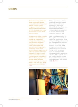 Laporan Keberlanjutan 2013 44
SI CERDAS
Penilaian kinerja pegawai dijalankan
dengan menggunakan penilaian
kinerja unit kerja dan individu berbasis
Balanced Scorecard. Dengan
menggunakan modul Employee
Performance Management System
(ePMS), maka data penilaian kinerja
dan kompetensi karyawan dikelola
secara terintegrasi.
Berdasarkan hasil evaluasi, Perseroan
selanjutnya melakukan pemetaan
karyawan per tingkat jabatan,
sehingga pegawai dengan kinerja
tinggi dan potensi terbaik akan
mendapatkan promosi jabatan.
Di akhir proses penilaian pada
tahun 2013, ada 608 pegawai yang
mendapatkan promosi jabatan,
sementara pegawai yang dimutasi ada
1.588 orang. Tingginya angka mutasi
pegawai karena pada kurun waktu
periode pelaporan Perseroan telah
membentuk entitas anak usaha baru:
PT Semen Gresik, yang selanjutnya
bertindak sebagai perusahaan
pengelola (operating corporate) pabrik
semen di Tuban, Jawa Timur, dengan
pola kerjasama operasi (KSO). [G4-
LA11]
Employee performance evaluation
is performed by using the Balanced
Scorecard based performance
assessment of work unit and
individual. The Employee Performance
Management System (ePMS)
module integrates the management
of employee performance and
competency assessment data.
Based on the evaluation results, the
Company then conducts employee
mapping per level of position, so that
employees with high performance and
best potential will receive promotion.
At the end of the assessment
process in 2013, as many as 608
employees were promoted, while
1,588 employees were transferred.
The high transfer rate because
during the reporting period the
Company established a new business
subsidiary: PT Semen Gresik, which
later acts as an operating company
for cement plant in Tuban, East Java,
under the scheme of Joint Operation
(KSO). [G4-LA11]
 