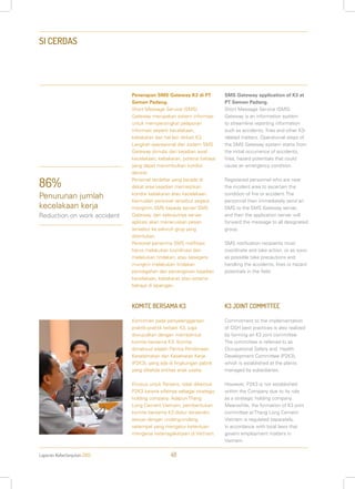 Laporan Keberlanjutan 2013 48
SI CERDAS
Penerapan SMS Gateway K3 di PT
Semen Padang.
Short Message Service (SMS)
Gateway merupakan sistem informasi
untuk mempersingkat pelaporan
informasi seperti kecelakaan,
kebakaran dan hal lain terkait K3.
Langkah operasional dari sistem SMS
Gateway dimulai dari kejadian awal
kecelakaan, kebakaran, potensi bahaya
yang dapat menimbulkan kondisi
darurat.
Personel terdaftar yang berada di
dekat area kejadian memastikan
kondisi kebakaran atau kecelakaan.
Kemudian personel tersebut segera
mengirim SMS kepada server SMS
Gateway, dan selanjutnya server
aplikasi akan meneruskan pesan
tersebut ke seluruh grup yang
ditentukan.
Personel penerima SMS notifikasi
harus melakukan koordinasi dan
melakukan tindakan, atau sesegera
mungkin melakukan tindakan
pencegahan dan penanganan kejadian
kecelakaan, kebakaran atau potensi
bahaya di lapangan.
KOMITE BERSAMA K3
Komitmen pada penyelenggaraan
praktik-praktik terbaik K3, juga
diwujudkan dengan membentuk
komite bersama K3. Komite
dimaksud adalah Panitia Pembinaan
Keselamatan dan Kesehatan Kerja
(P2K3), yang ada di lingkungan pabrik
yang dikelola entitas anak usaha.
Khusus untuk Persero, tidak dibentuk
P2K3 karena sifatnya sebagai strategic
holding company. Adapun Thang
Long Cement Vietnam, pembentukan
komite bersama K3 diatur tersendiri,
sesuai dengan undang-undang
setempat yang mengatur ketentuan
mengenai ketenagakerjaan di Vietnam.
SMS Gateway application of K3 at
PT Semen Padang.
Short Message Service (SMS)
Gateway is an information system
to streamline reporting information
such as accidents, fires and other K3-
related matters. Operational steps of
the SMS Gateway system starts from
the initial occurrence of accidents,
fires, hazard potentials that could
cause an emergency condition.
Registered personnel who are near
the incident area to ascertain the
condition of fire or accident. The
personnel then immediately send an
SMS to the SMS Gateway server,
and then the application server will
forward the message to all designated
group.
SMS notification recipients must
coordinate and take action, or as soon
as possible take precautions and
handling the accidents, fires or hazard
potentials in the field.
K3 JOINT COMMITTEE
Commitment to the implementation
of OSH best practices is also realized
by forming an K3 joint committee.
The committee is referred to as
Occupational Safety and Health
Development Committee (P2K3),
which is established at the plants
managed by subsidiaries.
However, P2K3 is not established
within the Company due to its role
as a strategic holding company.
Meanwhile, the formation of K3 joint
committee at Thang Long Cement
Vietnam is regulated separately,
in accordance with local laws that
govern employment matters in
Vietnam.
86%
Penurunan jumlah
kecelakaan kerja
Reduction on work accident
 