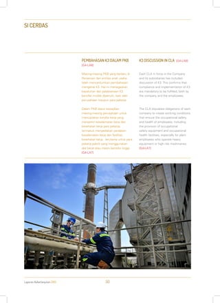 Laporan Keberlanjutan 2013 50
SI CERDAS
PEMBAHASAN K3 DALAM PKB
[G4-LA8]
Masing-masing PKB yang berlaku di
Perseroan dan entitas anak usaha
telah mencantumkan pembahasan
mengenai K3. Hal ini menegaskan,
kepatuhan dan pelaksanaan K3
bersifat mutlak dipenuhi, baik oleh
perusahaan maupun para pekerja.
Dalam PKB diatur kewajiban
masing-masing perusahaan untuk
menciptakan kondisi kerja yang
menjamin keselamatan kerja dan
kesehatan kerja para pekerja,
termasuk menyediakan peralatan
keselamatan kerja dan fasilitas
kesehatan kerja, terutama untuk para
pekerja pabrik yang menggunakan
alat berat atau mesin berisiko tinggi.
[G4-LA7]
K3 DISCUSSION IN CLA [G4-LA8]
Each CLA in force in the Company
and its subsidiaries has included
discussion of K3. This confirms that
compliance and implementation of K3
are mandatory to be fulfilled, both by
the company and the employees.
The CLA stipulates obligations of each
company to create working conditions
that ensure the occupational safety
and health of employees, including
the provision of occupational
safety equipment and occupational
health facilities, especially for plant
employees who operate heavy
equipment or high risk machineries.
[G4-LA7]
 