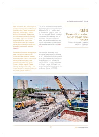 PT Semen Indonesia (PERSERO) Tbk
2013 Sustainability Report57
Salah satu faktor yang mempengaruhi
pencapaian kinerja ekonomi Perseroan
pada tahun 2013 adalah kemampuan
melakukan efisiensi biaya sebesar
Rp300 miliar. Efisiensi biaya antara
lain didapat sebagai hasil konservasi
energi serta penurunan emisi CO2
yang termasuk gas rumah kaca
penyebab perubahan iklim, dengan
memanfaatkan biomassa dan limbah
B3 sebagai bahan bakar alternatif.
[G4-EC2]
Pemanfaatan biomassa sebagai bahan
bakar alternatif memberikan nilai
tambah lain bagi Perseroan, dengan
penyertaan pada program mekanisme
pembangunan bersih atau clean
development mechanism (CDM).
Program ini telah disetujui Dewan
Nasional Perubahan Iklim (DNPI) dan
United Nations Framework Convention
on Climate Change (UNFCCC).
One of the factors that contributed to
the Company’s economic performance
achievement in 2013 was the ability
to reduce costs by Rp300 billion. The
cost efficiency was a result of energy
conservation and reduction of CO2
emissions, including greenhouse
gases that cause climate change, by
utilizing biomass and hazardous and
toxic waste as alternative fuels. [G4-
EC2]
The utilization of biomass as an
alternative fuel provided added value
to the Company, with the participation
in the clean development mechanism
(CDM) program. This program has
been ratified by the National Council
on Climate Change (DNPI) and the
United Nations Framework Convention
on Climate Change (UNFCCC).
43.9%
Memenuhi kebutuhan
semen pangsa pasar
nasional
Share of national cement
market covered
 