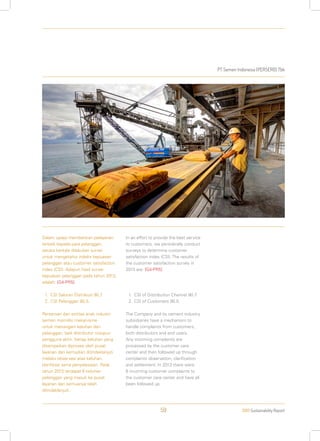 PT Semen Indonesia (PERSERO) Tbk
2013 Sustainability Report59
Dalam upaya memberikan pelayanan
terbaik kepada para pelanggan,
secara berkala dilakukan survei
untuk mengetahui indeks kepuasan
pelanggan atau customer satisfaction
index (CSI). Adapun hasil survei
kepuasan pelanggan pada tahun 2013,
adalah: [G4-PR5]
1.	CSI Saluran Distribusi 90,7.
2.	CSI Pelanggan 90,5.
Perseroan dan entitas anak industri
semen memiliki mekanisme
untuk menangani keluhan dari
pelanggan, baik distributor maupun
pengguna akhir. Setiap keluhan yang
disampaikan diproses oleh pusat
layanan dan kemudian ditindaklanjuti
melalui observasi atas keluhan,
klarifikasi serta penyelesaian. Pada
tahun 2013 terdapat 6 keluhan
pelanggan yang masuk ke pusat
layanan dan semuanya telah
ditindaklanjuti.
In an effort to provide the best service
to customers, we periodically conduct
surveys to determine customer
satisfaction index (CSI). The results of
the customer satisfaction survey in
2013 are: [G4-PR5]
1.	CSI of Distribution Channel 90.7.
2.	CSI of Customers 90.5.
The Company and its cement industry
subsidiaries have a mechanism to
handle complaints from customers,
both distributors and end users.
Any incoming complaints are
processed by the customer care
center and then followed up through
complaints observation, clarification
and settlement. In 2013 there were
6 incoming customer complaints to
the customer care center and have all
been followed up.
 