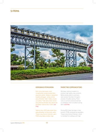 Laporan Keberlanjutan 2013 60
SI PRIMA
KOMUNIKASI PEMASARAN
Kami terus berinovasi untuk
menghasilkan produk-produk baru
yang berkualitas. Sebelum dipasarkan
kepada pelanggan, setiap produk
yang dihasilkan telah melalui proses
uji kualitas. Tidak ada produk semen
yang dilarang beredar atau ditarik dari
peredaran selama tahun 2013. [G4-
PR6]
Selama tahun 2013 ada produk baru
yang dihasilkan entitas anak usaha:
Thang Long Cement Vietnam, yakni
PC50 yang diperuntukkan bagi
MARKETING COMMUNICATIONS
We keep making innovation to
produce high quality new products.
Before being sold to customers,
each product has been through a
process of quality testing. There
were no cement products banned
or withdrawn from circulation during
2013. [G4-PR6]
During 2013 there has been a new
product, PC50, produced by subsidiary
Thang Long Cement Vietnam, which
is intended for buildings with high
 