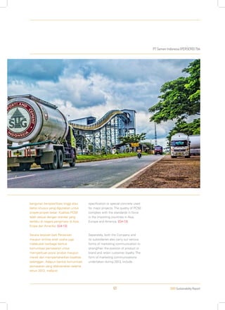 PT Semen Indonesia (PERSERO) Tbk
2013 Sustainability Report61
bangunan berspesifikasi tinggi atau
beton khusus yang digunakan untuk
proyek-proyek besar. Kualitas PC50
telah sesuai dengan standar yang
berlaku di negara pengimpor di Asia,
Eropa dan Amerika. [G4-13]
Secara terpisah baik Perseroan
maupun entitas anak usaha juga
melakukan berbagai bentuk
komunikasi pemasaran untuk
memperkuat posisi produk maupun
merek dan mempertahankan loyalitas
pelanggan. Adapun bentuk komunikasi
pemasaran yang dilaksanakan selama
tahun 2013, meliputi:
specification or special concrete used
for major projects. The quality of PC50
complies with the standards in force
in the importing countries in Asia,
Europe and America. [G4-13]
Separately, both the Company and
its subsidiaries also carry out various
forms of marketing communication to
strengthen the position of product or
brand and retain customer loyalty. The
form of marketing communications
undertaken during 2013, include :
 