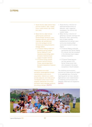 Laporan Keberlanjutan 2013 62
SI PRIMA
1.	Above the line, dalam bentuk iklan/
promosi di televisi, radio, majalah,
koran, media internet, dan media
luar ruang.
2.	Below the line, dalam bentuk
gathering atau pertemuan
berkala dengan distributor, event,
kerjasama sponsor, point of sales
materials, dan pembentukan
komunitas pengguna semen
termasuk para tukang terampil di
berbagai daerah.
•	 PT Semen Padang melakukan
kerjasama sponsor dengan
Semen Padang FC, klub
sepakbola yang berlaga dalam
kompetisi Indonesia Super
League di tingkat nasional.
•	 PT Semen Tonasa menjadi
sponsor utama PS Semen
Tonasa, yang berlaga dalam
kompetisi sepakbola di Sulawesi
Selatan.
Praktik-praktik komunikasi
pemasaran diselenggarakan dengan
memperhatikan aturan hukum
yang berlaku. Selama kurun waktu
periode pelaporan, kami tidak pernah
mendapatkan sanksi hukum terkait
sangkaan pelaksanaan komunikasi
pemasaran yang melanggar peraturan
perundang-undangan. [G4-PR7]
1.	Above the line, in the form of
advertisement/promotion on
television, radio, magazines,
newspapers, the internet, and
outdoor media.
2.	Below the line, in the form of
gathering or periodic meetings with
distributors, event, sponsorship,
point of sales materials,
establishment of a cement users
community including skilled
construction workers in various
regions.
•	 PT Semen Padang conducted
sponsorship with Semen Padang
FC, a soccer club that competed
in the Indonesia Super League
national competition.
•	 PT Semen Tonasa became
the main sponsor of PS
Semen Tonasa soccer club,
who competed in the soccer
competition in South Sulawesi.
The marketing communication
practices are implemented with regard
to the applicable laws. During the
reporting period, we never received
legal sanctions over implementation
of marketing communications that
allegedly violate laws and regulations.
[G4-PR7]
 