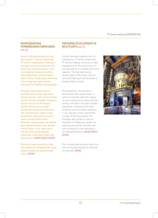 PT Semen Indonesia (PERSERO) Tbk
2013 Sustainability Report63
MEMPERSIAPKAN
PEMBANGUNAN PABRIK BARU
[G4-13]
Semen Indonesia bersama entitas
anak usaha: PT Semen Gresik dan
PT Semen Padang terus melakukan
persiapan untuk pembangunan dua
pabrik baru seiring keinginan untuk
meningkatkan kapasitas produksi.
Kedua pabrik baru tersebut adalah
pabrik semen di Kabupaten Rembang,
Jawa Tengah dan pabrik semen
Indarung VI di Padang, Sumatra Barat.
Persiapan tidak hanya meliputi
persoalan teknis tetapi juga sosial
kemasyarakatan, demi meminimalkan
potensi dampak terhadap masyarakat
sekitar maupun konflik dengan
mereka. Termasuk mencegah
perselisihan dengan penduduk asli,
dan menyelesaikan segera setiap
perselisihan yang timbul terutama
dalam hal kepemilikan lahan.
Perseroan juga berupaya meniadakan
pemindahan penduduk asli, dengan
memilih lahan untuk tapak pabrik
maupun lokasi penambangan
bahan baku pada lokasi-lokasi tidak
berpenghuni. [MM6] [MM7] [MM9]
Perseroan juga memastikan, tidak
ada wilayah penambangan baru yang
berlokasi pada area penambangan
rakyat. [MM8]
PREPARING DEVELOPMENT OF
NEW PLANTS[G4-13]
Semen Indonesia together with its
subsidiaries, PT Semen Gresik and
PT Semen Padang, continue to make
preparations for the construction of
two new plants to increase production
capacity. The new plants are a
cement plant in Rembang, Central
Java and Indarung VI cement plant in
Padang, West Sumatra.
The preparation not only about
technical but also social issues, in
order to minimize potential impacts
on surrounding communities and the
conflict with them. This also includes
prevention of disputes with local
residents, and immediate resolution
if any disputes arising, particularly
in cases of land ownership. The
Company also strives to rule out
relocation of indigenous people, by
selecting the land for the plant site
and mining site of raw materials in
uninhabited locations. [MM6] [MM7]
[MM9]
The company also ensures there is no
new mining area located on artisanal
mining area. [MM8]
 