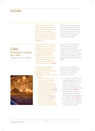 Laporan Keberlanjutan 2013 70
SI LESTARI
Proses produksi dalam industri
semen, memanfaatkan kekayaan
sumber daya alam sebagai material
maupun sumber energi yang
digunakan. Kondisi ini menuntut PT
Semen Indonesia (Persero) Tbk., harus
benar-benar mengelola sumber daya
alam sehingga senantiasa terjaga
kelestariannya.
Selama tahun 2013 Perseroan dan
entitas anak usaha terus melakukan
berbagai inovasi yang ditujukan
untuk efisiensi pemanfaatan material
maupun energi yang bersumber
dari alam. Secara bertahap dan
berkesinambungan, kami terus
berupaya untuk menjadi perusahaan
semen yang ramah lingkungan,
misalnya dengan menggunakan
teknologi ramah lingkungan. [DMA]
Berbagai upaya yang dilakukan,
telah memperlihatkan hasil
menggembirakan, dan menegaskan
kesungguhan Perseroan
melaksanakan komitmen melestarikan
lingkungan:
•	 Perseroan berhasil menekan
konsumsi energi per satuan
produksi (MJ/Ton Semen)
sebesar 13 persen dalam kurun
waktu 2009 – 2013 dan menjadi
perusahaan semen pengonsumsi
energi terendah di Asia. [G4-EN6]
•	 Penurunan emisi CO2
per satuan
produksi (KgCO2
/Ton Semen)
sekitar 7 persen selama kurun
waktu 2009 – 2013. [G4-EN19]
•	 Tingkat efisiensi penggunaan
air per satuan produksi (Liter/
Ton Semen) sekitar 27-33 persen
dalam kurun waktu 2007 – 2013.
Production process in the cement
industry utilizes natural resources
as sources of material and energy.
This condition requires PT Semen
Indonesia (Persero) Tbk., to manage
natural resources thoroughly to
maintain its sustainability.
During 2013, the Company and its
subsidiaries continued to make
innovations aimed at efficient
utilization of material and energy that
comes from nature. Gradually and
continuously, we strive to be a green
cement company, including by using
environmentally friendly technologies.
[DMA]
Various efforts that have been
made showed encouraging results
and underlining the Company’s
commitment to preserve the
environment, as follows:
•	 The Company managed to reduce
energy consumption per unit of
production (MJ/Ton Cement) by
13 percent in the period from
2009 to 2013 and became the
lowest energy consuming cement
company in Asia. [G4-EN6]
•	 Reduction of CO2
emissions per
unit of production (Kg CO2
/Ton
Cement) about 7 percent over the
period 2009 to 2013. [G4-EN19]
•	 The efficiency rate of water use
per unit of production (Liters/Ton
Cement) around 27 to 33 percent
in the period 2007 to 2013.
5.34%
Pemanfaatan material
daur ulang
Usage of recycled material
 