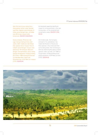 PT Semen Indonesia (PERSERO) Tbk
2013 Sustainability Report79
ada informasi khusus yang harus
disampaikan terkait uraian dampak
signifikan kegiatan penambangan di
lokasi penambangan baru, terhadap
area dilindungi maupun area
konservasi. [G4-EN11] [G4-EN12]
Secara terbatas, Perseroan dan
juga masing-masing entitas anak
usaha, telah melakukan identifikasi
atas spesies fauna maupun flora di
wilayah penambangan maupun area
sekitarnya. Pemantauan dilakukan
dengan memperhatikan status setiap
spesies berdasarkan Undang-Undang
No.5 Tahun 1990 tentang Konservasi
Sumberdaya Alam Hayati dan
Ekosistemnya, IUCN Red List maupun
CITES. [G4-EN14]
be disclosed regarding significant
impact of mining activities in the new
mining sites, on the protected and
conservation areas. [G4-EN11] [G4-
EN12]
On limited scale, the Company
and each of its subsidiaries, has
made identification of fauna and
flora species in the mines and their
surrounding areas. The monitoring is
done by observing the status of each
species under Law NO. 5 of 1990 on
Conservation of Natural Resources
and Ecosystems, IUCN Red List and
CITES. [G4-EN14]
 