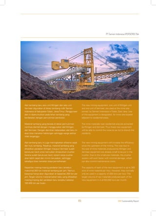 PT Semen Indonesia (PERSERO) Tbk
2013 Sustainability Report89
Alat tambang baru satu unit Wirtgen dan satu unit
Vermeer digunakan di lokasi tambang milik Semen
Indonesia di Kabupaten Tuban, Jawa Timur. Penggunaan
alat ini diperuntukkan pada lahan tambang yang
berdekatan dengan pemukiman penduduk.
Material tambang yang berada di dekat permukiman
nantinya diambil dengan menggunakan alat Wirtgen
dan Vermeer. Dengan demikian keberadaan alat baru ini
akan bisa menekan kebisingan sehingga warga sekitar
tidak terganggu.
Alat tambang baru ini juga meningkatkan efisiensi sejak
dari hulu tambang. Pasalnya, material tambang yang
dihasilkan peralatan Wirtgen maupun Vermeer sudah
berukuran kecil untuk kemudian dimasukkan crusher.
Karena sudah berukuran kecil, sistem kerja crusher
akan lebih cepat dan minim kerusakan, sehingga
sekaligus bisa menekan biaya pemeliharaan.
Kapasitas masing-masing peralatan baru tersebut
maksimal 300 ton material tambang per jam. Namun,
biasanya hanya akan digunakan di kapasitas 200 ton per
jam. Target volume material bahan baku yang dihasilkan
masing-masing dari peralatan baru tersebut sebesar
100.000 ton per bulan.
The new mining equipment, one unit of Wirtgen unit
and one unit of Vermeer, are used at the mine site
owned by Semen Indonesia in Tuban, East Java. Use
of this equipment is designated for mine site located
adjacent to residential areas.
The mine materials near residential area are extracted
by Wirtgen and Vermeer. Thus these new equipment
will be able to control the noise so as not to disturb the
residents.
The new mining equipment will increase the efficiency
since the upstream of the mining. This was due to
the size of mine materials produced by Wirtgen and
Vermeer equipment are already small to be put in the
crusher. Due to the small size materials, the crusher
system will work faster with minimal damage, which
can also control maintenance costs.
The capacity of each of the new equipment is up to 300
tons of mine material per hour. However, they normally
only be used in a capacity of 200 tons per hour. The
target volume of raw materials produced each of the
new equipment in is at100,000 tons per month.
 