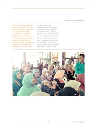 PT Semen Indonesia (PERSERO) Tbk
2013 Sustainability Report93
Guna mengoptimalkan pelaksanaan
program dan kegiatan CSR, Semen
Indonesia membentuk satuan kerja
yang bertugas merencanakan,
menjalankan dan mengevaluasi
setiap kegiatan yang dilaksanakan
pada setiap perusahaan. Satuan kerja
dimaksud adalah Bagian Program
Kemitraan dan Bina Lingkungan
(PKBL), yang berada di bawah kendali
Direktorat Divisi Komunikasi dan
diawasi langsung Direktur Utama.
In order to optimize the
implementation of CSR programs
and activities, Semen Indonesia
formed working unit in charge of
planning, running and evaluating each
activity carried out in each company.
The working unit is Partnership and
Community Development Program
(PKBL) Department, which is under
the control of the Directorate of
Communications Division and directly
supervised by President Director.
 