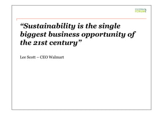 “Sustainability is the single
biggest business opportunity of
the 21st century”
Lee Scott – CEO Walmart
 
