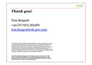 Thank you!
This publication has been prepared for general guidance on matters of interest only, and does
not constitute professional advice. You should not act upon the information contained in this
publication without obtaining specific professional advice. No representation or warranty
(express or implied) is given as to the accuracy or completeness of the information contained
in this publication, and, to the extent permitted by law, PricewaterhouseCoopers LLP, its
members, employees and agents do not accept or assume any liability, responsibility or duty of
care for any consequences of you or anyone else acting, or refraining to act, in reliance on the
information contained in this publication or for any decision based on it.
© 2012 PricewaterhouseCoopers LLP. All rights reserved. In this document, "PwC"
refers to PricewaterhouseCoopers LLP (a limited liability partnership in the United
Kingdom), which is a member firm of PricewaterhouseCoopers International Limited,
each member firm of which is a separate legal entity.
Tom Beagent
+44 (0) 7973 565380
tom.beagent@uk.pwc.com
 