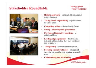 • Holistic approach – sustainability integrated
in core business
• Taking broad responsibility – up and down
the value chain
• Compelling vision – of sustainable future
• Strong Leadership and governance
• Provision of innovative solutions – to
global problems
• Leading edge aspirations – leaders aim
high and set targets that they may not know
how to achieve
• Transparency – honest communication
• Focusing on material issues – in areas of
expertise but must be best practice across all
areas
• Collaborating and networking
Stakeholder Roundtable
 
