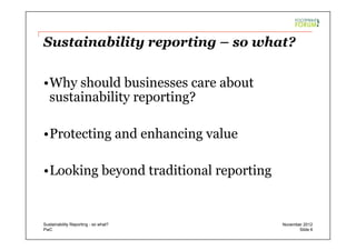 PwC
Sustainability reporting – so what?
• Why should businesses care about
sustainability reporting?
• Protecting and enhancing value
• Looking beyond traditional reporting
Slide 6
November 2012Sustainability Reporting - so what?
 