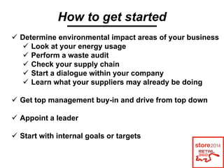 How to get started
Determine environmental impact areas of your business
Look at your energy usage
Perform a waste audit
Check your supply chain
Start a dialogue within your company
Learn what your suppliers may already be doing
Get top management buy-in and drive from top down
Appoint a leader
Start with internal goals or targets