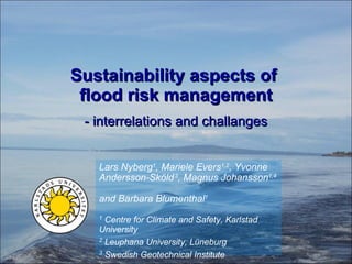 Sustainability aspects of  flood risk management - interrelations and challanges Lars Nyberg 1 , Mariele Evers 1,2 , Yvonne Andersson-Sköld   3 , Magnus Johansson 1,4   and Barbara Blumenthal 1 1  Centre for Climate and Safety, Karlstad University 2  Leuphana University, Lüneburg 3  Swedish Geotechnical Institute 4  Swedish Civil Contingencies Agency 
