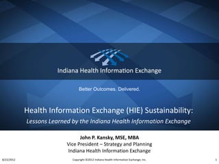 Better Outcomes. Delivered.



            Health Information Exchange (HIE) Sustainability:
            Lessons Learned by the Indiana Health Information Exchange

                                John P. Kansky, MSE, MBA
                          Vice President – Strategy and Planning
                          Indiana Health Information Exchange
8/22/2012                   Copyright ©2012 Indiana Health Information Exchange, Inc.   1
 
