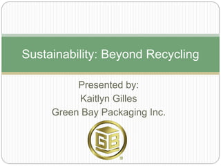 Presented by: 
Kaitlyn Gilles 
Green Bay Packaging Inc. 
Sustainability: Beyond Recycling  