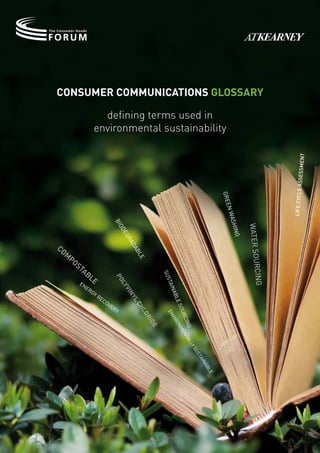 Consumer CommuniCations Glossary

                   defining terms used in
                 environmental sustainability




                                                                                                                  ssessment
                                                                                                               life cycle a
                                                                                    grE
                                                                                     En w
                                                                                         ash
                             bi




                                                                                                water sou
                             od




                                                                                          ing
                               Eg
                                  ra




co
                                  da




  m
                                     b




     po
                                       lE




       st
                                                                                                          rc

         ab
               le
                                                   sus




                                                                                                    ing
                             po




          En
                                                    tai
                               ly




            Er
                                                        n
                                  v




               gy
                                  in




                                                      abl




                  r Ec
                                  yl




                      ov
                                                         Es




                         E
                                       ch




                          ry
                                                         ou
                                         lo



                                                    En

                                                           rc
                                            r


                                                      vir
                                            id




                                                              ing nta
                                                               on
                                               e



                                                                 mE

                                                                   ly l
                                                                      s   us
                                                                          ta
                                                                             in
                                                                               ab
                                                                               lE
 
