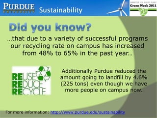 Did you know? …that by installing flow reduction devices in restroom facilities, water consumption was reduced by up to 1 gallon per flush...… This reduced sanitary waste by more than 2 million gallons in the first six months (a $11,000 utility savings!).For more information: http://www.purdue.edu/sustainability