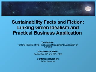 Sustainability Facts and Fiction: Linking Green Idealism and Practical Business Application  Conference: Ontario Institute of the Purchasing Management Association of Canada Presentation Dates: September 29 th  and 30 th , 2008 Conference Duration: 2-Day Seminar 