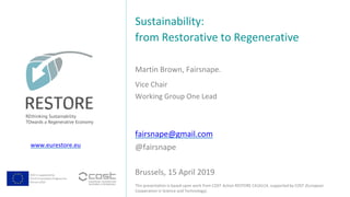 COST is supported by
The EU Framework Programme
Horizon 2020
This presentation is based upon work from COST Action RESTORE CA16114, supported by COST (European
Cooperation in Science and Technology).
www.eurestore.eu
Martin Brown, Fairsnape.
Sustainability:
from Restorative to Regenerative
Brussels, 15 April 2019
Vice Chair
Working Group One Lead
fairsnape@gmail.com
@fairsnape
 