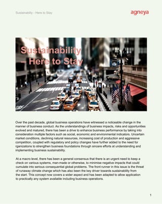 Sustainabiliy - Here to Stay                                                           agneya




   Sustainability
   – Here to Stay




Over the past decade, global business operations have witnessed a noticeable change in the
manner of business conduct. As the understandings of business impacts, risks and opportunities
evolved and matured, there has been a drive to enhance business performance by taking into
consideration multiple factors such as social, economic and environmental indicators. Uncertain
market conditions, declining natural resources, increasing cost of production and aggressive
competition, coupled with regulatory and policy changes have further added to the need for
rganizations to strengthen business foundations through sincere efforts at understanding and
implementing business sustainability.

At a macro level, there has been a general consensus that there is an urgent need to keep a
check on various systems, man-made or otherwise, to minimise negative impacts that could
cumulate into serious consequential global problems. The front runner in this issue is the threat
of runaway climate change which has also been the key driver towards sustainability from
the start. This concept now covers a wider aspect and has been adapted to allow application
to practically any system available including business operations.




                                                                                                    1
 