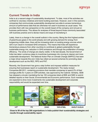 Sustainabiliy - Here to Stay                                                             agneya

Current Trends in India
India is at a nascent stage of sustainability development. To date, most of the activities are
confined to voluntary initiatives and brand building exercises. However, even in this scenario,
companies that communicate sustainability development are able to access tremendous
amount of performance data that are otherwise not used in business as usual cases. This
provides them with new perspective on the overall impact of the company and not just on
business performance. This allows for analyses of threat beyond those commonly associated
with business practice and to devise means and ways of neutralising it.

Lately, there is a change in the overall outlook in the country. Being the third highest emitter
of greenhouse gases in the world already and with growing demand for energy from
burgeoning middle class, there will be increasing strain on existing energy sources which
will in turn result in increased GHG emissions. This means that India will experience
tremendous pressure from other countries to contribute to global sustainability through
sustainable energy mix, reduction in GHG emissions and through the proliferation of energy
efficiency. The winds of change are clearly visible. In the last decade, the Government of
India has taken numerous steps to incentivise businesses into moving to cleaner and more
sustainable development. The National Action Plan on Climate Change (NAPCC) has been
a major driver towards this end. India has rolled out several schemes for promoting clean
development such as the REC, RPO and PAT.

Recently, the Government has gone a step further and imposed addition measures for
ensuring that businesses report on sustainable development. The newly revised
Companies Bill 2011, containing provisions that mandate companies to spend 2% of their
average profits for 3 years on CSR activities, was approved by the Cabinet. Similarly, SEBI
has released a circular mandating the top 100 companies listed at BSE and NSE to submit
detailed reports on their Social, Environmental and Economic performance. Such mandates
are expected to drive more investments into sustainable development and corporate
responsibility and would be expanded over time.




Close to 50 of the top 200 organizations in India publish their sustainability strategies and
results through sustainability report.

                                                                                                   3
 