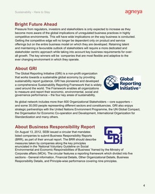 Sustainabiliy - Here to Stay                                                          agneya

Bright Future Ahead
Pressure from regulators, investors and stakeholders is only expected to increase as they
become more aware of the global implications of unregulated business practices in highly
competitive environments. This will have wide implications on the way business is conducted.
Getting the competitive edge will no longer be dependent only on product and service
offerings but on the entire business model on which they are developed. Retaining talent
and maintaining a favourable outlook of stakeholders will require a more dedicated and
stakeholder centric approach while taking into account key business requirements for over-
all growth. The key winners will be companies that are most flexible and adaptive to the
ever changing environment in which they operate.


About GRI
The Global Reporting Initiative (GRI) is a non-profit organization
that works towards a sustainable global economy by providing
sustainability report guidance. GRI has pioneered and developed
a comprehensive Sustainability Reporting Framework that is widely
used around the world. The Framework enables all organizations
to measure and report their economic, environmental, social and
governance performance – the four key areas of sustainability.

Its global network includes more than 600 Organizational Stakeholders – core supporters –
and some 30,000 people representing different sectors and constituencies. GRI also enjoys
strategic partnerships with the United Nations Environment Programme, the UN Global Compact,
the Organisation for Economic Co-operation and Development, International Organization for
Standardization and many others.


About Business Responsibility Report
On August 13, 2012, SEBI issued a circular that mandates
listed companies to submit Business Responsibility Reports
(BRR), as part of their annual report. The BRR should describe
measures taken by companies along the key principles
enunciated in the ‘National Voluntary Guideline on Social
Environmental and Economic Responsibilities of Business’ framed by the Ministry of
Corporate affairs (MCA). The circular features a reporting framework which divided into five
sections - General information, Financial Details, Other Organizational Details, Business
Responsibility Details, and Principle-wise performance covering nine principles.




                                                                                               4
 