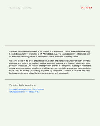 Sustainabiliy - Here to Stay                                                       agneya




______________________________________________________________________________________


    Agneya is focused consulting firm in the domain of Sustainability, Carbon and Renewable Energy.
    Founded in year 2010 by alumni of IIM Ahmedabad, Agneya has successfully established itself
    as a credible consulting partner in its chosen domains and is well trusted by clients.

    We serve clients in the areas of Sustainability, Carbon and Renewable Energy areas by providing
    analyses and insights for decision-making along with practical and feasible solutions to meet
    goals and objectives. Our services are especially relevant to companies investing in renewable
    energy generating assets, sourcing renewable power, commercializing renewable power and also
    those, that are directly or indirectly impacted by compliance - internal or external and have
    business requirements related to carbon management and sustainability.


______________________________________________________________________________________


    For further details contact us at

    indrajeet@agneya.in / +91 - 9028788430
    rahul@agneya.in / +91 8806070783
 