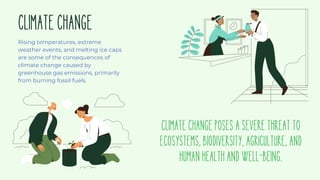 CLIMATECHANGE
Rising temperatures, extreme
weather events, and melting ice caps
are some of the consequences of
climate change caused by
greenhouse gas emissions, primarily
from burning fossil fuels.
CLIMATECHANGEPOSESASEVERETHREATTO
ECOSYSTEMS,BIODIVERSITY,AGRICULTURE,AND
HUMANHEALTHANDWELL-BEING.
 