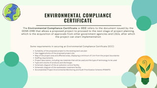 The Environmental Compliance Certificate or ECC refers to the document issued by the
DENR-EMB that allows a proposed project to proceed to the next stage of project planning,
which is the acquisition of approvals from other government agencies and LGUs, after which
the project can start implementation
ENVIRONMENTAL COMPLIANCE
CERTIFICATE
Suitability of the proposed project to the existing land use plan
Geo-tagged photos of the proposed project site
Map of the project area and affected areas, displaying a minimum of 1 km from the project boundaries
Staffing requirements
Project description, including raw materials that will be used and the type of technology to be used
Type and volume of products and discharges
Schematic diagram of the air pollution control facility
Schematic diagram of the wastewater treatment facility
Accomplished Project Environmental Monitoring and Audit Prioritization Scheme (PEMAPS)
Some requirements in securing an Environmental Compliance Certificate (ECC)
 