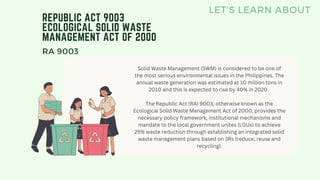 REPUBLIC ACT 9003
ECOLOGICAL SOLID WASTE
MANAGEMENT ACT OF 2000
LET'S LEARN ABOUT
RA 9003
Solid Waste Management (SWM) is considered to be one of
the most serious environmental issues in the Philippines. The
annual waste generation was estimated at 10 million tons in
2010 and this is expected to rise by 40% in 2020.
The Republic Act (RA) 9003, otherwise known as the
Ecological Solid Waste Management Act of 2000, provides the
necessary policy framework, institutional mechanisms and
mandate to the local government unites (LGUs) to achieve
25% waste reduction through establishing an integrated solid
waste management plans based on 3Rs (reduce, reuse and
recycling).
 