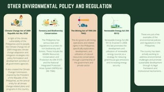OTHER ENVIRONMENTAL POLICY AND REGULATION
In light of the climate
vulnerability of the
Philippines and its people,
the Climate Change Act of
2009 integrates climate
change adaptation and
mitigation strategies into
policy formulation and
development activities of
all government agencies.
It also created the Climate
Change Commission,
chaired by the President
of the Republic of the
Philippines, as the central
entity for all climate
change-related plans and
programs in the country.
Climate Change Act of 2009
Republic Act No. 9729
The Philippines has
various laws and
regulations to protect its
rich biodiversity and
forests. These include the
Wildlife Resources
Conservation and
Protection Act (RA 9147)
and the National
Integrated Protected
Areas System (NIPAS) Act
(RA 7586).
Forestry and Biodiversity
Conservation
The Act governs all mining
operations and related
rights in the Philippines,
specifically exploration,
development, and
utilization of natural
resources conservation
through a partnership of
the government and
private sector.
The Mining Act of 1995 (RA
7942)
Renewable Energy Act (RA
9513): Enacted in 2008,
this law promotes the
development and
utilization of renewable
energy sources as a
strategy for reducing
greenhouse gas emissions
and increasing energy
security.
Renewable Energy Act (RA
9513)
These are just a few
examples of the
environmental policies
and regulations in the
Philippines.
The country has been
actively working to
address environmental
challenges and promote
sustainable development
through its legal
framework and
institutional mechanisms. .
 