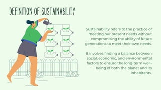 DEFINITIONOFSUSTAINABILITY
Sustainability refers to the practice of
meeting our present needs without
compromising the ability of future
generations to meet their own needs.
It involves finding a balance between
social, economic, and environmental
factors to ensure the long-term well-
being of both the planet and its
inhabitants.
 