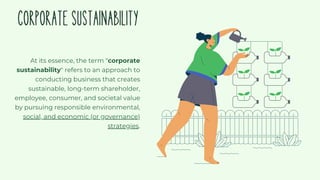 CORPORATESUSTAINABILITY
At its essence, the term "corporate
sustainability" refers to an approach to
conducting business that creates
sustainable, long-term shareholder,
employee, consumer, and societal value
by pursuing responsible environmental,
social, and economic (or governance)
strategies.
 