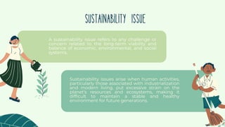 Sustainability issues arise when human activities,
particularly those associated with industrialization
and modern living, put excessive strain on the
planet's resources and ecosystems, making it
difficult to maintain a stable and healthy
environment for future generations.
Sustainability Issue
A sustainability issue refers to any challenge or
concern related to the long-term viability and
balance of economic, environmental, and social
systems.
 