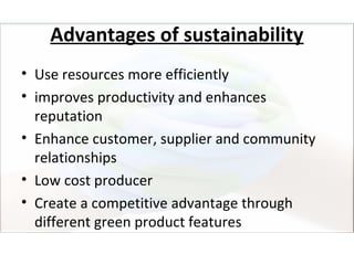 Advantages of sustainability
• Use resources more efficiently
• improves productivity and enhances
  reputation
• Enhance customer, supplier and community
  relationships
• Low cost producer
• Create a competitive advantage through
  different green product features
 