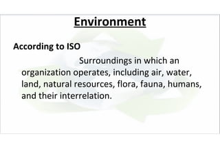 Environment
According to ISO
                 Surroundings in which an
  organization operates, including air, water,
  land, natural resources, flora, fauna, humans,
  and their interrelation.
 