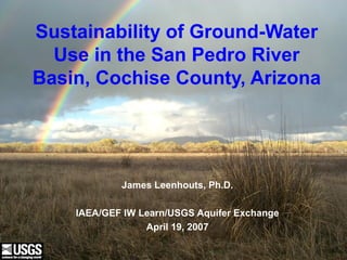 U.S. Department of the Interior
U.S. Geological Survey
Sustainability of Ground-Water
Use in the San Pedro River
Basin, Cochise County, Arizona
James Leenhouts, Ph.D.
IAEA/GEF IW Learn/USGS Aquifer Exchange
April 19, 2007
 