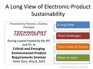Copyright © 2014 Technology Forecasters Inc., all rights reserved
Presented by Pamela J. Gordon,
President
During a panel hosted by the IPC
and ITI, at
Critical and Emerging
Environmental Product
Requirements Seminar
Santa Clara, May 8, 2014
A Long View of Electronic-Product
Sustainability
A Long View
Three Challenges
Three Areas of Success
Where to Start
 