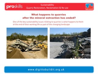 Sustainability
Quarry Restoration, Reclamation & Re-use
What happens to quarries
after the mineral extraction has ended?
One of the key sustainability issues relating to quarries is what happens to them
at the end of their working life as part of the changing landscape

 