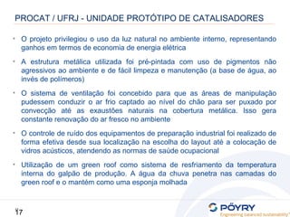 17
17
PROCAT / UFRJ - UNIDADE PROTÓTIPO DE CATALISADORES
• O projeto privilegiou o uso da luz natural no ambiente interno, representando
ganhos em termos de economia de energia elétrica
• A estrutura metálica utilizada foi pré-pintada com uso de pigmentos não
agressivos ao ambiente e de fácil limpeza e manutenção (a base de água, ao
invés de polímeros)
• O sistema de ventilação foi concebido para que as áreas de manipulação
pudessem conduzir o ar frio captado ao nível do chão para ser puxado por
convecção até as exaustões naturais na cobertura metálica. Isso gera
constante renovação do ar fresco no ambiente
• O controle de ruído dos equipamentos de preparação industrial foi realizado de
forma efetiva desde sua localização na escolha do layout até a colocação de
vidros acústicos, atendendo as normas de saúde ocupacional
• Utilização de um green roof como sistema de resfriamento da temperatura
interna do galpão de produção. A água da chuva penetra nas camadas do
green roof e o mantém como uma esponja molhada
 