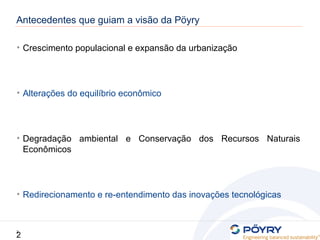 2
2
Antecedentes que guiam a visão da Pöyry
• Crescimento populacional e expansão da urbanização
• Alterações do equilíbrio econômico
• Degradação ambiental e Conservação dos Recursos Naturais
Econômicos
• Redirecionamento e re-entendimento das inovações tecnológicas
 