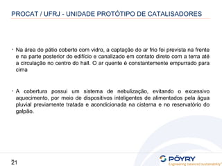21
21
• Na área do pátio coberto com vidro, a captação do ar frio foi prevista na frente
e na parte posterior do edifício e canalizado em contato direto com a terra até
a circulação no centro do hall. O ar quente é constantemente empurrado para
cima
• A cobertura possui um sistema de nebulização, evitando o excessivo
aquecimento, por meio de dispositivos inteligentes de alimentados pela água
pluvial previamente tratada e acondicionada na cisterna e no reservatório do
galpão.
PROCAT / UFRJ - UNIDADE PROTÓTIPO DE CATALISADORES
 