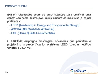 23
• Existem discussões sobre as uniformizações para certificar uma
construção como sustentável, muito embora as iniciativas já sejam
praticadas:
– LEED (Leadership in Energy and Environmental Design)
– ACQUA (Alta Qualidade Ambiental)
– HQE (Hauté Qualité Enviromentale)
• O PROCAT empregou tecnologias inovadoras que permitem o
projeto à uma pré-certificação no sistema LEED, como um edifício
GREEN BUILDING.
PROCAT / UFRJ
 