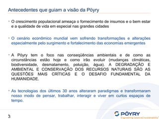 3
3
• O crescimento populacional ameaça o fornecimento de insumos e o bem estar
e a qualidade de vida em especial nas grandes cidades
• O cenário econômico mundial vem sofrendo transformações e alterações
especialmente pelo surgimento e fortalecimento das economias emergentes
• A Pöyry tem o foco nas conseqüências ambientais e de como as
circunstâncias estão hoje e como irão evoluir (mudanças climáticas,
biodiversidade, desmatamento, poluição, água). A DEGRADAÇÃO E
AMBIENTAL E CONSERVAÇÃO DOS RECURSOS NATURAIS SÃO AS
QUESTÕES MAIS CRÍTICAS E O DESAFIO FUNDAMENTAL DA
HUMANIDADE.
• As tecnologias dos últimos 30 anos alteraram paradigmas e transformaram
nosso modo de pensar, trabalhar, interagir e viver em curtos espaços de
tempo.
Antecedentes que guiam a visão da Pöyry
 
