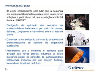 33
33
• Já existe conhecimento para lidar com a demanda
por sustentabilidade balanceada e como desenvolver
soluções a partir disso, tal qual a solução ambiental
dada ao PROCAT.
• Divulgação da aplicação dos conceitos de
sustentabilidade balanceada por meio de papers,
debates, congressos e seminários sobre o assunto
chave
• Caminhar na consolidação da inclusão acadêmica e
profissionalizante do conceito de engenharia
sustentável
• Acreditamos que o momento é oportuno para
divulgar que novas plantas industriais já estão
buscando aplicar os conceitos de sustentabilidade
balanceada, iniciando nos non process building,
tornando-se tendência no futuro.
Provocações Finais
 