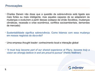4
4
Provocações
• Charles Darwin não disse que a questão da sobrevivência está ligada aos
mais fortes ou mais inteligente, mas aqueles capazes de se adaptarem às
mudanças e evoluírem a partir dessas (colapso da União Soviética, mudanças
climáticas, recessão e crise econômica, conflitos socioambientais, demandas
de mercado)
• Sustentabilidade significa sobrevivência. Como lidamos com essa mudança
em nossos negócios do dia-a-dia?
• Uma empresa thought leader: conhecimento local e interação global
• “It must truly become part of our shared experience at Pöyry, become truly a
vision we strongly believe in and are proud to pursue” (Heikki Mallinen)
 